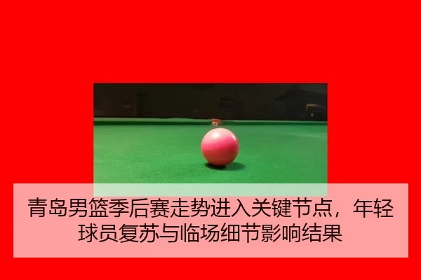 青岛男篮季后赛走势进入关键节点，年轻球员复苏与临场细节影响结果